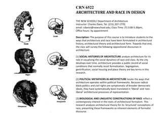 CRN 6522
ARCHITECTURE AND RACE IN DESIGN

THE NEW SCHOOL/ Department of Architecture
Instructor: Charles Davis; Tel: (215) 207-1770;
email: cdavisii@newschool.edu; Class Time: (T) 3:00-5:30pm;
Office hours: by appointment

Description: The purpose of this course is to introduce students to the
ways that architecture and race have been formulated in architectural
history, architectural theory and architectural form. Towards that end,
the class will survey the following oppositional discourses in
architecture:

(1) SOCIAL HISTORIES OF ARCHITECTURE analyze architecture for its
role in visualizing the social dynamics of race and class. As the city
develops over time, architecture provides a public record of social
conditions that normally resist formalization. Segregation,
gentrification, social housing and place theory are key terms in this
research.

(2) POLITICAL METAPHORS IN ARCHITECTURE locate the ways that
architecture operates within political frameworks. Because radical
black politics and civil rights are symptomatic of broader democratic
ideals, they have systematically been translated in ‘liberal’ and ‘neo-
liberal’ architectural processes of representation.

(3) BIOLOGICAL AND LINGUISTIC CONSTRUCTIONS OF RACE reflect a
contemporary interest in the roots of architectural formalism. This
research analyzes architectural theory for its ‘structural’ conceptions of
race, presenting these frameworks as inherent elements of formalist
discourse.
 