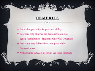 DEMERITS
 Lack of opportunity for practical ability
 Learners only observe the demonstration- No
active Participation- Students: One Way Observers
 Instructor may follow their own pace while
demonstration
 Not possible to teach all topics via these methods
 