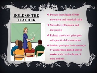 ROLE OF THE
TEACHER
 Possess knowledge of both
theoretical and practical skills
 Should be enthusiastic and
motivating
 Related theoretical principles
with practical demonstration
 Students participate in the session(s)
by conducting question answer
session while or after the use of
these methods.
 