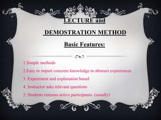LECTURE and
DEMOSTRATION METHOD
Basic Features:
1.Simple methods
2.Easy to impart concrete knowledge to abstract experiences
3. Experiment and explanation based
4. Instructor asks relevant questions
5. Students remains active participants. (usually)
 