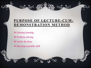 PURPOSE OF LECTURE-CUM-DEMONSTRATION 
METHOD 
 Gaining learning 
 Problem solving 
 Verify the facts 
 Develop scientific skill 
 