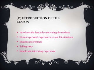 (B) INTRODUCTION OF THE 
LESSON 
 Introduces the lesson by motivating the students 
 Students personal experiences or real life situations 
 Students environment 
 Telling story 
 Simple and interesting experiment 
 