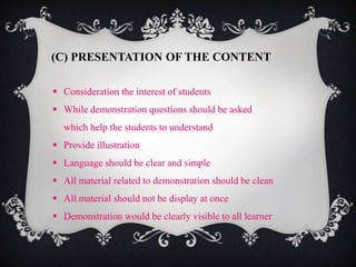 (C) PRESENTATION OF THE CONTENT 
 Consideration the interest of students 
 While demonstration questions should be asked 
which help the students to understand 
 Provide illustration 
 Language should be clear and simple 
 All material related to demonstration should be clean 
 All material should not be display at once 
 Demonstration would be clearly visible to all learner 
 