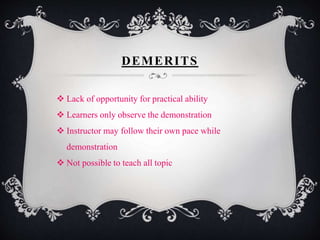 DEMERITS 
 Lack of opportunity for practical ability 
 Learners only observe the demonstration 
 Instructor may follow their own pace while 
demonstration 
 Not possible to teach all topic 
 