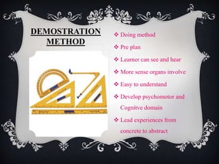 DEMOSTRATION 
METHOD 
 Doing method 
 Pre plan 
 Learner can see and hear 
 More sense organs involve 
 Easy to understand 
 Develop psychomotor and 
Cognitve domain 
 Lead experiences from 
concrete to abstract 
 