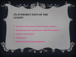  Introduces the lesson by motivating the students
 Students personal experiences or real lifesituations
 Students environment
 Telling story
 Simple and interesting experiment
(B) INTRODUCTION OF THE
LESSON
 