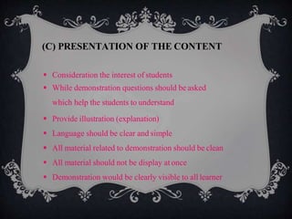  Consideration the interest of students
 While demonstration questions should be asked
which help the students to understand
 Provide illustration (explanation)
 Language should be clear and simple
 All material related to demonstration should be clean
 All material should not be display at once
 Demonstration would be clearly visible to all learner
(C) PRESENTATION OF THE CONTENT
 