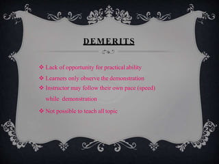 DEMERITS
 Lack of opportunity for practical ability
 Learners only observe the demonstration
 Instructor may follow their own pace (speed)
while demonstration
 Not possible to teach all topic
 