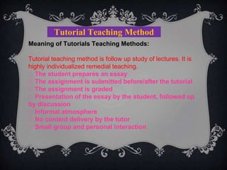 Tutorial Teaching Method
Meaning of Tutorials Teaching Methods:
Tutorial teaching method is follow up study of lectures. It is
highly individualized remedial teaching.
The student prepares an essay
The assignment is submitted before/after the tutorial
The assignment is graded
Presentation of the essay by the student, followed up
by discussion
Informal atmosphere
No content delivery by the tutor
Small group and personal interaction
 