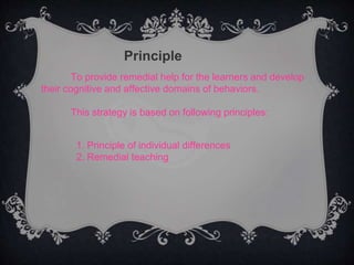 Principle
To provide remedial help for the learners and develop
their cognitive and affective domains of behaviors.
This strategy is based on following principles:
1. Principle of individual differences
2. Remedial teaching
 