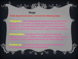 Steps
If talk about its structure, involves the following steps:
1.Diagnosis: After delivering the lecture in the general class,
the teacher tries to find out those students who have some
problems in understanding the content. These students are
divided into particular groups on the basis of similar problems.
2.Prescription: The teacher tries to generate teaching
relating to the needs, abilities and capabilities of teach group
of students. These classes are known as tutorial classes.
3.Follow-up: The teacher tried to evaluate his teaching in
terms of learning outcomes of the learner.
 