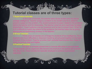 Tutorial classes are of three types:
1.Supervision tutorials:
In this type of tutorials, the teacher select those student who are above
average intelligence. Teacher assigns a problem to the student and he is asked to
present a paper on this problem. The student presents his paper related to the problems
before the teacher and his classmates. The teacher observes and supervises his paper
presentation. These audience may put questions and he has to answer them. When he
is in a difficulty to satisfy the queries of the audience, the teacher helps him by giving
appropriate and satisfactory answers to the listeners.
2.Group Tutorials:
These steps of tutorials are arranged for students of low intelligence. Those
students who have difficulties in classroom teaching, are grouped together on the basis
of nature of the problem. Teacher provides them remedial teaching and thus, helps to
make the lecture clear and legible.
3.Practical Tutorials:
this type of remedial classes tries to remove difficulties in practical work.
These tutorials can be organized after lecture and practical in the objects like Science,
Arts, Music etc. these tutorials are basically employed to achieve psychomotor
objectives.
.
 