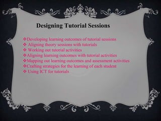 Designing Tutorial Sessions
Developing learning outcomes of tutorial sessions
 Aligning theory sessions with tutorials
 Working out tutorial activities
Aligning learning outcomes with tutorial activities
Mapping out learning outcomes and assessment activities
Crafting strategies for the learning of each student
 Using ICT for tutorials
 