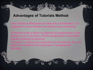 Advantages of Tutorials Method
As individual differences are taken into consideration, it is
supposed to be an effective and efficient way of teaching.
Teacher is like a doctor to diagnose the weaknesses of the
learners and on the basis of these weaknesses, he provides
specific treatment of teaching.
Teacher is helping and cooperative to the learners, thus, he
gains the confidence of the learners in revealing their
problems
 