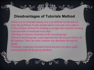 Disadvantages of Tutorials Method
Due to over-crowded classes, it is very difficult for the tutor to
solve the problems of each student and in each and every subject.
The schedule allotted for teaching is so tight that remedial teaching
is not possible at teach and every step.
Feeling of jealousy inculcates in the tutorial groups
Even in tutorial groups, equal opportunities are not provided to all
the students. There are some students who dominate the tutorial
group.
Teacher, sometimes becomes biased and does not show equal
interest towards all the group members.
 