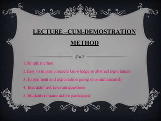 LECTURE –CUM-DEMOSTRATION
METHOD
1.Simple method
2.Easy to impart concrete knowledge to abstract experiences
3. Experiment and explanation going on simultaneously
4. Instructor ask relevant questions
5. Students remains active participant
 