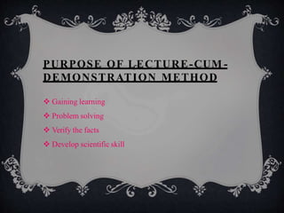 PURPOSE OF LECTURE-CUM -
DEMONSTRATION METHOD
 Gaining learning
 Problem solving
 Verify the facts
 Develop scientific skill
 
