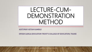 LECTURE-CUM-
DEMONSTRATION
METHOD
ASST.PROF. KETAN KAMBLE
DNYAN GANGA EDUCATION TRUST’S COLLEGE OF EDUCATION, THANE
Lecture-Cum-Demonstration Method by Ketan Kamble
 