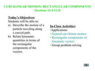 CURVILINEAR MOTION: RECTANGULAR COMPONENTS
(Sections 12.4-12.5)
Today’s Objectives:
Students will be able to:
a) Describe the motion of a
particle traveling along
a curved path.
b) Relate kinematic
quantities in terms of
the rectangular
components of the
vectors.
In-Class Activities:
•Applications
• General curvilinear motion
• Rectangular components of
kinematic vectors
• Group problem solving
 