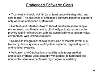 • Trustworthy: should not fail (or at least gracefully degrade), and
safe to use. The existence of embedded software becomes apparent
only when an embedded system fails.
• Context- and Situation-Aware: should be able to sense people,
environment, and threats and to plan/notify/actuate responses to
provide real-time interaction with the dynamically changing physical
environment with limited resources.
• Seamless Integration: should be invisible at multiple levels of a
hierarchy: home systems, metropolitan systems, regional systems,
and national systems.
• Validation and Certification: should be able to assure that
embedded systems work correctly with respect to functional and
nonfunctional requirements with high degree of certainty.
Embedded Software: Goals
10
 