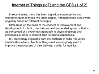 In recent years, there has been a gradual convergence and
interpenetration of these two technologies. Although these areas were
originally based on different concepts.
CPS arose on the basis of the concept of improvement and
development of robotic, mechatronic and embedded systems, that is,
as the spread of a cybernetic approach to physical objects and
processes in order to expand their functional capabilities.
IoT technology originates from the methods of radio frequency
identification of any objects or things and was originally used to
improve the processes of their delivery, that is, for logistics.
Internet of Things (IoT) and the CPS (1 of 2)
11
 