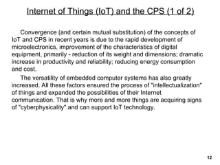 Convergence (and certain mutual substitution) of the concepts of
IoT and CPS in recent years is due to the rapid development of
microelectronics, improvement of the characteristics of digital
equipment, primarily - reduction of its weight and dimensions; dramatic
increase in productivity and reliability; reducing energy consumption
and cost.
The versatility of embedded computer systems has also greatly
increased. All these factors ensured the process of "intellectualization"
of things and expanded the possibilities of their Internet
communication. That is why more and more things are acquiring signs
of "cyberphysicality" and can support IoT technology.
Internet of Things (IoT) and the CPS (1 of 2)
12
 
