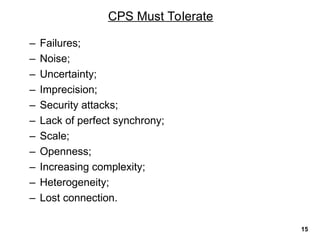 – Failures;
– Noise;
– Uncertainty;
– Imprecision;
– Security attacks;
– Lack of perfect synchrony;
– Scale;
– Openness;
– Increasing complexity;
– Heterogeneity;
– Lost connection.
CPS Must Tolerate
15
 