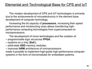 The modern development of CPS and IoT technologies is primarily
due to the achievements of microelectronics in the element base
development of computer technology.
Increasing the bit capacity of processors, increasing their speed
performance and miniaturizing sizes allows transferring high-
performance computing technologies from supercomputers to
microprocessors.
The development of micro technologies and the creation of:
– programmable logic structures FPGA;
– systems on a chip (SoC);
– solid-state SSD memory modules;
– improved ARM architecture of microprocessors
made it possible to implement high-grade high-performance computer
systems in the form of micromodules for embedded systems.
Elemental and Technological Base for CPS and IoT
18
 