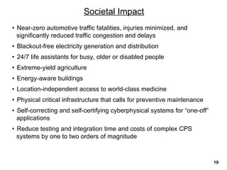 • Near-zero automotive traffic fatalities, injuries minimized, and
significantly reduced traffic congestion and delays
• Blackout-free electricity generation and distribution
• 24/7 life assistants for busy, older or disabled people
• Extreme-yield agriculture
• Energy-aware buildings
• Location-independent access to world-class medicine
• Physical critical infrastructure that calls for preventive maintenance
• Self-correcting and self-certifying cyberphysical systems for “one-off”
applications
• Reduce testing and integration time and costs of complex CPS
systems by one to two orders of magnitude
Societal Impact
19
 