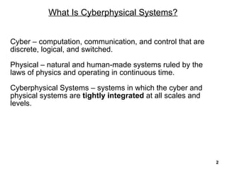 What Is Cyberphysical Systems?
Cyber – computation, communication, and control that are
discrete, logical, and switched.
Physical – natural and human-made systems ruled by the
laws of physics and operating in continuous time.
Cyberphysical Systems – systems in which the cyber and
physical systems are tightly integrated at all scales and
levels.
2
 