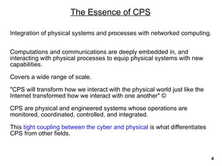 The Essence of CPS
Integration of physical systems and processes with networked computing.
Computations and communications are deeply embedded in, and
interacting with physical processes to equip physical systems with new
capabilities.
Covers a wide range of scale.
"CPS will transform how we interact with the physical world just like the
Internet transformed how we interact with one another" ©
CPS are physical and engineered systems whose operations are
monitored, coordinated, controlled, and integrated.
This tight coupling between the cyber and physical is what differentiates
CPS from other fields.
4
 