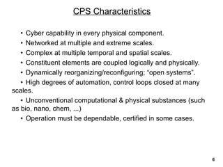 • Cyber capability in every physical component.
• Networked at multiple and extreme scales.
• Complex at multiple temporal and spatial scales.
• Constituent elements are coupled logically and physically.
• Dynamically reorganizing/reconfiguring; “open systems”.
• High degrees of automation, control loops closed at many
scales.
• Unconventional computational & physical substances (such
as bio, nano, chem, ...)
• Operation must be dependable, certified in some cases.
CPS Characteristics
6
 