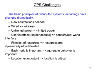 The basic principles of distributed systems technology have
changed dramatically.
– New abstractions needed
– Wired => wireless
– Unlimited power => limited power
– User interface (screen/mouse) => sensors/real world
interface
– Fixedset of resources => resources are
dynamicallyadded/deleted
– Each node is important => aggregate behavior is
important
– Location unimportant => location is critical
CPS Challenges
8
 