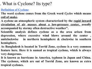 . What is Cyclone? Its type?
Definition of Cyclone
The word cyclone comes from the Greek word Cyclos which means
coil of snake.
A cyclone an atmospheric system characterized by the rapid inward
circulation of air masses about a low-pressure center, usually
accompanied by stormy often destructive weather".
Scientific analysis defines cyclone as a the area arisen from
depression, where excessive wind blows around the center ,
anticlockwise in northern hemisphere & clockwise in southern
hemisphere.
As Bangladesh is located in Torrid Zone, cyclone is a very common
feature here. Here it is named as tropical cyclone, which is always
very dangerous.
It is known as hurricane in America, typhoon in Japan and China.
The cyclones, which are out of Torrid Zone, are known as extra
tropical cyclones.
 