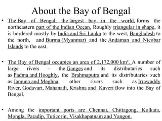 About the Bay of Bengal
• The Bay of Bengal, the largest bay in the world, forms the
northeastern part of the Indian Ocean. Roughly triangular in shape, it
is bordered mostly by India and Sri Lanka to the west, Bangladesh to
the north, and Burma (Myanmar) and the Andaman and Nicobar
Islands to the east.
• The Bay of Bengal occupies an area of 2,172,000 km². A number of
large rivers – the Ganges and its distributaries such
as Padma and Hooghly, the Brahmaputra and its distributaries such
as Jamuna and Meghna, other rivers such as Irrawaddy
River, Godavari, Mahanadi, Krishna and Kaveri flow into the Bay of
Bengal.
• Among the important ports are Chennai, Chittagong, Kolkata,
Mongla, Paradip, Tuticorin, Visakhapatnam and Yangon.
 