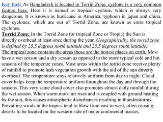 Torrid Zone: In the Torrid Zone (or tropical Zone or Tropic) the Sun is
directly overhead at least once during the year. Geographically, the torrid zone
is defined by 23.5 degrees north latitude and 23.5 degrees south latitude.
The tropical zone contains the areas those are the hottest places on earth. Most
have a wet season and a dry season as opposed to the more typical cold and hot
seasons of the temperate zones. Most areas within the torrid zone receive plenty
of rainfall to promote lush vegetation growth with the aid of the sun directly
overhead. The temperature stays relatively uniform from day to night. Cloud
cover helps keep the temperature uniform throughout the day and through the
seasons. This very same cloud cover also promotes almost daily rainfall during
the wet season. When warm moist air rises and is coupled with ground heating
by the sun, this causes atmospheric disturbances resulting in thunderstorms.
Prevailing winds in the tropics tend to blow from east to west, often causing
deserts to be located on the western side of major continental masses.
Key fact: As Bangladesh is located in Torrid Zone, cyclone is a very common
feature here. Here it is named as tropical cyclone, which is always very
dangerous. It is known as hurricane in America, typhoon in japan and china.
The cyclones, which are out of Torrid Zone, are known as extra tropical
cyclones.
 