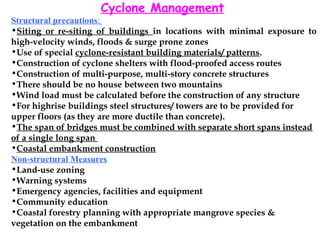 Cyclone Management
Structural precautions:
•Siting or re-siting of buildings in locations with minimal exposure to
high-velocity winds, floods & surge prone zones
•Use of special cyclone-resistant building materials/ patterns.
•Construction of cyclone shelters with flood-proofed access routes
•Construction of multi-purpose, multi-story concrete structures
•There should be no house between two mountains
•Wind load must be calculated before the construction of any structure
•For highrise buildings steel structures/ towers are to be provided for
upper floors (as they are more ductile than concrete).
•The span of bridges must be combined with separate short spans instead
of a single long span
•Coastal embankment construction
Non-structural Measures
•Land-use zoning
•Warning systems
•Emergency agencies, facilities and equipment
•Community education
•Coastal forestry planning with appropriate mangrove species &
vegetation on the embankment
 