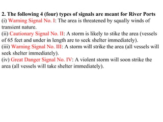 2. The following 4 (four) types of signals are meant for River Ports
(i) Warning Signal No. I: The area is threatened by squally winds of
transient nature.
(ii) Cautionary Signal No. II: A storm is likely to stike the area (vessels
of 65 feet and under in length are to seek shelter immediately).
(iii) Warning Signal No. III: A storm will strike the area (all vessels will
seek shelter immediately).
(iv) Great Danger Signal No. IV: A violent storm will soon strike the
area (all vessels will take shelter immediately).
 