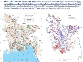  The Coastal Embankment Project (CEP): Covers the coastal districts of Bangladesh and includes Cox's
Bazar, Chittagong, Feni, Noakhali, Lakshmipur, Bhola, Barisal, Patuakhali, Jhalokati, Barguna, Pirojpur,
Khulna, Satkhira and Bagerhat districts. Within the CEP more than 4,000 km of embankment and 1,039
drainage sluices have been constructed. CEP provides protection to 1.4 million ha of land.
22
 