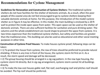 Recommendations for Cyclone Management
Guidelines for Renovation and Construction of Cyclone Shelters: The traditional cyclone
shelters do not have facilities for the shelter of domestic animals. As a result, often the poor
people of this coastal area do not feel encouraged to go to cyclone shelters keeping their
valuable domestic animals at home. For this purpose, the introduction of the model cyclone
shelter as in Figure 4 may be effective. In this model, the main building is enclosed by a 20 ft
wall to protect the inside open space from water. This open space can be used as the shelter of
domestic animals. There are also sufficient facilities for sanitation and pure drinking water. The
columns and the whole establishment are round shape to prevent the space from cyclone. It is
two times expensive than the traditional cyclone shelters, but safety and facilities are greater
than the traditional ones. This building can also be used as educational and other social meeting
purposes in other time.
Construction of Cyclone Proof Houses: To make houses cyclone proof, following steps can be
taken:
• 1) To protect the house from cyclone, the row of trees should be preferred to provide natural
shielding. If there is any tree in front of the house, the cyclonic storm hit first on it. As a
result, the storm speed and damage will be decreased.
• 2) The group housing should be arranged in a zig-zag pattern. In the row type housing, the
cyclonic storm hit directly. But in zig-zag arrangement, cyclonic storm cannot hit all buildings
directly.
• 3) To make the low cost houses gable roof, flat roof, overhanging roof and pitches roof should
be avoided. The hip roof should be preferred.
 