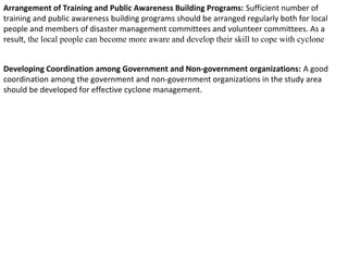 Arrangement of Training and Public Awareness Building Programs: Sufficient number of
training and public awareness building programs should be arranged regularly both for local
people and members of disaster management committees and volunteer committees. As a
result, the local people can become more aware and develop their skill to cope with cyclone
Developing Coordination among Government and Non-government organizations: A good
coordination among the government and non-government organizations in the study area
should be developed for effective cyclone management.
 
