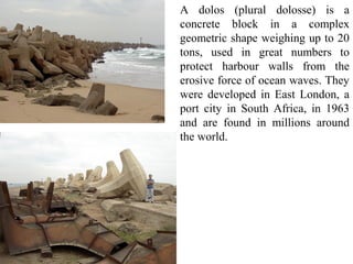 A dolos (plural dolosse) is a
concrete block in a complex
geometric shape weighing up to 20
tons, used in great numbers to
protect harbour walls from the
erosive force of ocean waves. They
were developed in East London, a
port city in South Africa, in 1963
and are found in millions around
the world.
 