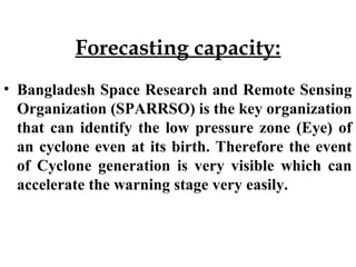 Forecasting capacity:
• Bangladesh Space Research and Remote Sensing
Organization (SPARRSO) is the key organization
that can identify the low pressure zone (Eye) of
an cyclone even at its birth. Therefore the event
of Cyclone generation is very visible which can
accelerate the warning stage very easily.
 