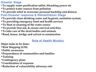 Disaster Stage
•To supply water purification tablet, bleaching power etc
•To protect water sources from pollution
•To provide relief to overcome personal hardship and distress
Post-Disaster response & Rehabilitation Stage
•To provide clean drinking water and hygienic sanitation system.
•To providing emergency food and health services
•To Start re-cleaning of the water source
•To provide first aid, & ensure survival activities
•To take care of the dead bodies and animals
•Road, house, bridge and culvert re-construction
Role of Health Ministry
Major tasks to be done:
•Risk Mapping (GIS)
•Public awareness
•Preparedness of communities and families
•Training
•Contingency plans
•Coordination of response
•Reduction of vulnerability advocacy role
 
