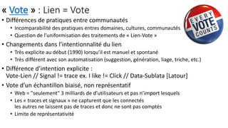 « Vote » : Lien = Vote
• Différences de pratiques entre communautés
• Incomparabilité des pratiques entres domaines, cultures, communautés
• Question de l’uniformisation des traitements de « Lien-Vote »
• Changements dans l’intentionnalité du lien
• Très explicite au début (1990) lorsqu’il est manuel et spontané
• Très différent avec son automatisation (suggestion, génération, liage, triche, etc.)
• Différence d’intention explicite :
Vote-Lien // Signal != trace ex. I like != Click // Data-Sublata [Latour]
• Vote d’un échantillon biaisé, non représentatif
• Web = "seulement" 3 milliards de d’utilisateurs et pas n’import lesquels
• Les « traces et signaux » ne capturent que les connectés
les autres ne laissent pas de traces et donc ne sont pas comptés
• Limite de représentativité
 