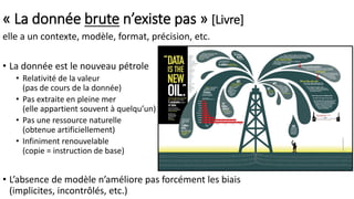 « La donnée brute n’existe pas » [Livre]
elle a un contexte, modèle, format, précision, etc.
• La donnée est le nouveau pétrole
• Relativité de la valeur
(pas de cours de la donnée)
• Pas extraite en pleine mer
(elle appartient souvent à quelqu’un)
• Pas une ressource naturelle
(obtenue artificiellement)
• Infiniment renouvelable
(copie = instruction de base)
• L’absence de modèle n’améliore pas forcément les biais
(implicites, incontrôlés, etc.)
 