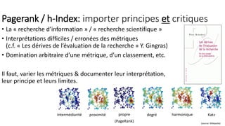 Pagerank / h-Index: importer principes et critiques
• La « recherche d’information » / « recherche scientifique »
• Interprétations difficiles / erronées des métriques
(c.f. « Les dérives de l’évaluation de la recherche » Y. Gingras)
• Domination arbitraire d’une métrique, d’un classement, etc.
Il faut, varier les métriques & documenter leur interprétation,
leur principe et leurs limites.
intermédiarité proximité propre degré harmonique Katz
(source: Wikipedia)
(PageRank)
 