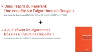 « Dans l'esprit du Pagerank
Une enquête sur l'algorithme de Google »
Dominique Cardon, Réseaux 2013/1 (n° 177), p. 63-95. DOI 10.3917/res.177.0063
« A quoi rêvent les algorithmes
Nos vies à l'heure des big data »
Dominique Cardon, 01/10/2015, Coédition Seuil-La République des idées
+
 