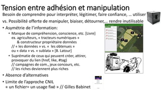 Tension entre adhésion et manipulation
Besoin de comprendre pour interpréter, légitimer, faire confiance, … utiliser
vs. Possibilité offerte de manipuler, biaiser, détourner,… rendre inutilisable
• Asymétrie de l’information:
• Manque de compréhension, conscience, etc. [Livre]
ex. agriculteurs, « tracteurs numériques »
& constructeur propriétaire données
// « les données » vs. « les obtenues »
ou « data » vs. « sublata » [B. Latour]
• Suprématie de ceux qui peuvent créer, attirer,
provoquer du lien (href, like, #tag)
// campagnes de com., jeux concours, etc.
// les riches deviennent plus riches
• Absence d’alternatives
• Limite de l’approche CNIL
« un fichier= un usage fixé » // Gilles Babinet
 
