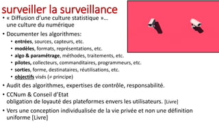 surveiller la surveillance
• « Diffusion d’une culture statistique »…
une culture du numérique
• Documenter les algorithmes:
• entrées, sources, capteurs, etc.
• modèles, formats, représentations, etc.
• algo & paramétrage, méthodes, traitements, etc.
• pilotes, collecteurs, commanditaires, programmeurs, etc.
• sorties, forme, destinataires, réutilisations, etc.
• objectifs visés ( principe)
• Audit des algorithmes, expertises de contrôle, responsabilité.
• CCNum & Conseil d’Etat
obligation de loyauté des plateformes envers les utilisateurs. [Livre]
• Vers une conception individualisée de la vie privée et non une définition
uniforme [Livre]
 